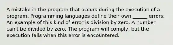 A mistake in the program that occurs during the execution of a program. Programming languages define their own ______ errors. An example of this kind of error is <a href='https://www.questionai.com/knowledge/k5yvcxLLKg-division-by-zero' class='anchor-knowledge'>division by zero</a>. A number can't be divided by zero. The program will comply, but the execution fails when this error is encountered.