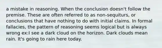 a mistake in reasoning. When the conclusion doesn't follow the premise. These are often referred to as non-sequiturs, or conclusions that have nothing to do with initial claims. In formal fallacies, the pattern of reasoning seems logical but is always wrong ex:I see a dark cloud on the horizon. Dark clouds mean rain. It's going to rain here today.