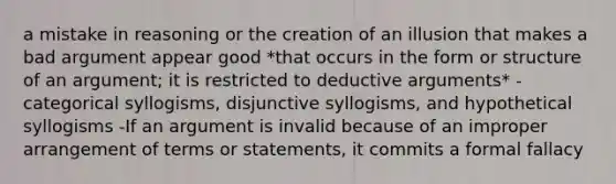 a mistake in reasoning or the creation of an illusion that makes a bad argument appear good *that occurs in the form or structure of an argument; it is restricted to deductive arguments* -categorical syllogisms, disjunctive syllogisms, and hypothetical syllogisms -If an argument is invalid because of an improper arrangement of terms or statements, it commits a formal fallacy