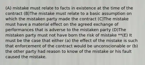 (A) mistake must relate to facts in existence at the time of the contract (B)The mistake must relate to a basic assumption on which the mistaken party made the contract (C)The mistake must have a material effect on the agreed exchange of performances that is adverse to the mistaken party (D)The mistaken party must not have born the risk of mistake **(E) It must be the case that either (a) the effect of the mistake is such that enforcement of the contract would be unconscionable or (b) the other party had reason to know of the mistake or his fault caused the mistake.