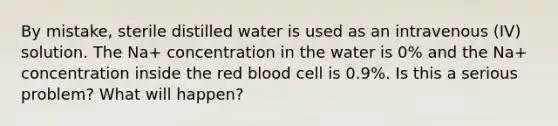 By mistake, sterile distilled water is used as an intravenous (IV) solution. The Na+ concentration in the water is 0% and the Na+ concentration inside the red blood cell is 0.9%. Is this a serious problem? What will happen?