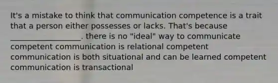 It's a mistake to think that communication competence is a trait that a person either possesses or lacks. That's because __________________. there is no "ideal" way to communicate competent communication is relational competent communication is both situational and can be learned competent communication is transactional