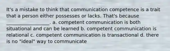 It's a mistake to think that communication competence is a trait that a person either possesses or lacks. That's because __________________. a. competent communication is both situational and can be learned b. competent communication is relational c. competent communication is transactional d. there is no "ideal" way to communicate