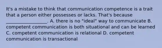 It's a mistake to think that communication competence is a trait that a person either possesses or lacks. That's because __________________. A. there is no "ideal" way to communicate B. competent communication is both situational and can be learned C. competent communication is relational D. competent communication is transactional