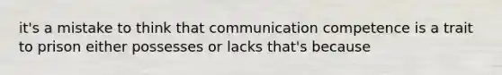 it's a mistake to think that communication competence is a trait to prison either possesses or lacks that's because