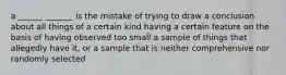 a ______ _______ is the mistake of trying to draw a conclusion about all things of a certain kind having a certain feature on the basis of having observed too small a sample of things that allegedly have it, or a sample that is neither comprehensive nor randomly selected