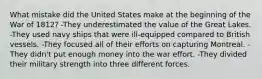 What mistake did the United States make at the beginning of the War of 1812? -They underestimated the value of the Great Lakes. -They used navy ships that were ill-equipped compared to British vessels. -They focused all of their efforts on capturing Montreal. -They didn't put enough money into the war effort. -They divided their military strength into three different forces.