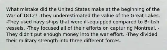 What mistake did the United States make at the beginning of the War of 1812? -They underestimated the value of the Great Lakes. -They used navy ships that were ill-equipped compared to British vessels. -They focused all of their efforts on capturing Montreal. -They didn't put enough money into the war effort. -They divided their military strength into three different forces.