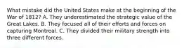 What mistake did the United States make at the beginning of the War of 1812? A. They underestimated the strategic value of the Great Lakes. B. They focused all of their efforts and forces on capturing Montreal. C. They divided their military strength into three different forces.