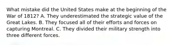 What mistake did the United States make at the beginning of the War of 1812? A. They underestimated the strategic value of the Great Lakes. B. They focused all of their efforts and forces on capturing Montreal. C. They divided their military strength into three different forces.