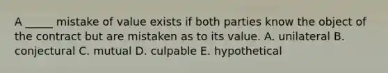 A​ _____ mistake of value exists if both parties know the object of the contract but are mistaken as to its value. A. unilateral B. conjectural C. mutual D. culpable E. hypothetical