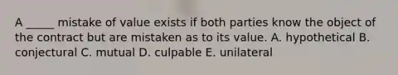 A​ _____ mistake of value exists if both parties know the object of the contract but are mistaken as to its value. A. hypothetical B. conjectural C. mutual D. culpable E. unilateral