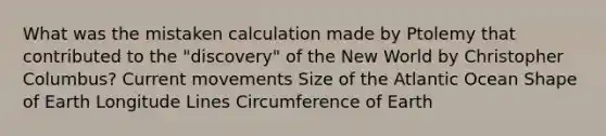 What was the mistaken calculation made by Ptolemy that contributed to the "discovery" of the New World by Christopher Columbus? Current movements Size of the Atlantic Ocean Shape of Earth Longitude Lines Circumference of Earth