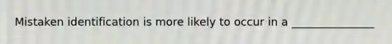 Mistaken identification is more likely to occur in a _______________