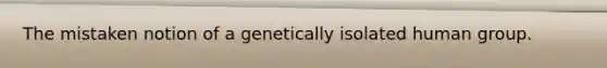 The mistaken notion of a genetically isolated human group.