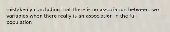 mistakenly concluding that there is no association between two variables when there really is an association in the full population