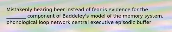 Mistakenly hearing beer instead of fear is evidence for the ________ component of Baddeley's model of the memory system. phonological loop network central executive episodic buffer