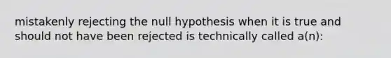 mistakenly rejecting the null hypothesis when it is true and should not have been rejected is technically called a(n):