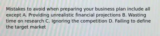 Mistakes to avoid when preparing your business plan include all except A. Providing unrealistic financial projections B. Wasting time on research C. Ignoring the competition D. Failing to define the target market