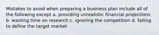 Mistakes to avoid when preparing a business plan include all of the following except a. providing unrealistic financial projections b. wasting time on research c. ignoring the competition d. failing to define the target market