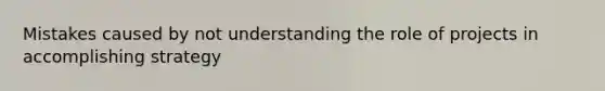 Mistakes caused by not understanding the role of projects in accomplishing strategy