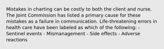 Mistakes in charting can be costly to both the client and nurse. The Joint Commission has listed a primary cause for these mistakes as a failure in communication. Life-threatening errors in health care have been labeled as which of the following: - Sentinel events - Mismanagement - Side effects - Adverse reactions