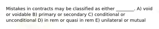 Mistakes in contracts may be classified as either ________. A) void or voidable B) primary or secondary C) conditional or unconditional D) in rem or quasi in rem E) unilateral or mutual