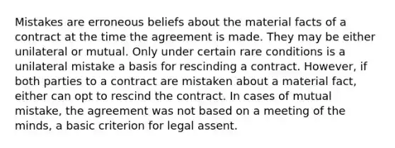 Mistakes are erroneous beliefs about the material facts of a contract at the time the agreement is made. They may be either unilateral or mutual. Only under certain rare conditions is a unilateral mistake a basis for rescinding a contract. However, if both parties to a contract are mistaken about a material fact, either can opt to rescind the contract. In cases of mutual mistake, the agreement was not based on a meeting of the minds, a basic criterion for legal assent.