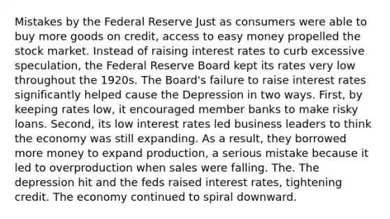 Mistakes by the Federal Reserve Just as consumers were able to buy more goods on credit, access to easy money propelled the stock market. Instead of raising interest rates to curb excessive speculation, the Federal Reserve Board kept its rates very low throughout the 1920s. The Board's failure to raise interest rates significantly helped cause the Depression in two ways. First, by keeping rates low, it encouraged member banks to make risky loans. Second, its low interest rates led business leaders to think the economy was still expanding. As a result, they borrowed more money to expand production, a serious mistake because it led to overproduction when sales were falling. The. The depression hit and the feds raised interest rates, tightening credit. The economy continued to spiral downward.