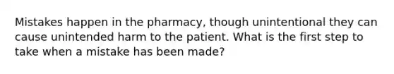 Mistakes happen in the pharmacy, though unintentional they can cause unintended harm to the patient. What is the first step to take when a mistake has been made?