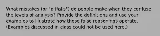 What mistakes (or "pitfalls") do people make when they confuse the levels of analysis? Provide the definitions and use your examples to illustrate how these false reasonings operate. (Examples discussed in class could not be used here.)