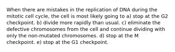 When there are mistakes in the replication of DNA during the mitotic cell cycle, the cell is most likely going to a) stop at the G2 checkpoint. b) divide more rapidly than usual. c) eliminate the defective chromosomes from the cell and continue dividing with only the non-mutated chromosomes. d) stop at the M checkpoint. e) stop at the G1 checkpoint.