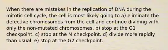 When there are mistakes in the replication of DNA during the mitotic cell cycle, the cell is most likely going to a) eliminate the defective chromosomes from the cell and continue dividing with only the non-mutated chromosomes. b) stop at the G1 checkpoint. c) stop at the M checkpoint. d) divide more rapidly than usual. e) stop at the G2 checkpoint.