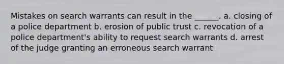 Mistakes on search warrants can result in the ______. a. closing of a police department b. erosion of public trust c. revocation of a police department's ability to request search warrants d. arrest of the judge granting an erroneous search warrant