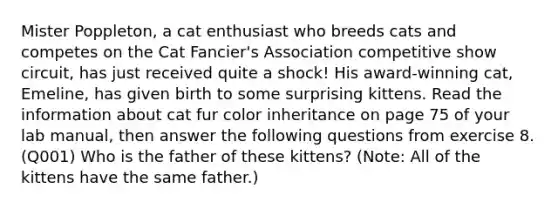 Mister Poppleton, a cat enthusiast who breeds cats and competes on the Cat Fancier's Association competitive show circuit, has just received quite a shock! His award-winning cat, Emeline, has given birth to some surprising kittens. Read the information about cat fur color inheritance on page 75 of your lab manual, then answer the following questions from exercise 8. (Q001) Who is the father of these kittens? (Note: All of the kittens have the same father.)