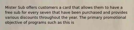 Mister Sub offers customers a card that allows them to have a free sub for every seven that have been purchased and provides various discounts throughout the year. The primary promotional objective of programs such as this is