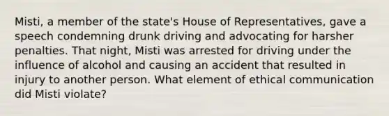 Misti, a member of the state's House of Representatives, gave a speech condemning drunk driving and advocating for harsher penalties. That night, Misti was arrested for driving under the influence of alcohol and causing an accident that resulted in injury to another person. What element of ethical communication did Misti violate?