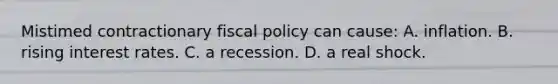 Mistimed contractionary fiscal policy can cause: A. inflation. B. rising interest rates. C. a recession. D. a real shock.