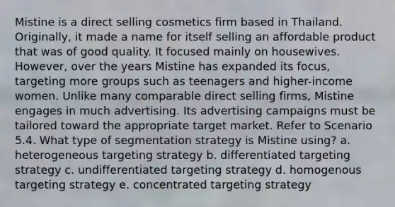 Mistine is a direct selling cosmetics firm based in Thailand. Originally, it made a name for itself selling an affordable product that was of good quality. It focused mainly on housewives. However, over the years Mistine has expanded its focus, targeting more groups such as teenagers and higher-income women. Unlike many comparable direct selling firms, Mistine engages in much advertising. Its advertising campaigns must be tailored toward the appropriate target market. Refer to Scenario 5.4. What type of segmentation strategy is Mistine using? a. heterogeneous targeting strategy b. differentiated targeting strategy c. undifferentiated targeting strategy d. homogenous targeting strategy e. concentrated targeting strategy