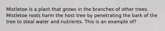 Mistletoe is a plant that grows in the branches of other trees. Mistletoe roots harm the host tree by penetrating the bark of the tree to steal water and nutrients. This is an example of?