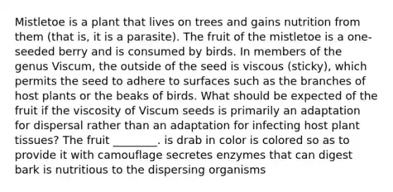Mistletoe is a plant that lives on trees and gains nutrition from them (that is, it is a parasite). The fruit of the mistletoe is a one-seeded berry and is consumed by birds. In members of the genus Viscum, the outside of the seed is viscous (sticky), which permits the seed to adhere to surfaces such as the branches of host plants or the beaks of birds. What should be expected of the fruit if the viscosity of Viscum seeds is primarily an adaptation for dispersal rather than an adaptation for infecting host plant tissues? The fruit ________. is drab in color is colored so as to provide it with camouflage secretes enzymes that can digest bark is nutritious to the dispersing organisms