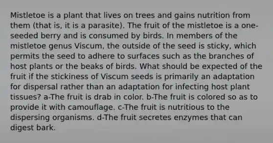Mistletoe is a plant that lives on trees and gains nutrition from them (that is, it is a parasite). The fruit of the mistletoe is a one-seeded berry and is consumed by birds. In members of the mistletoe genus Viscum, the outside of the seed is sticky, which permits the seed to adhere to surfaces such as the branches of host plants or the beaks of birds. What should be expected of the fruit if the stickiness of Viscum seeds is primarily an adaptation for dispersal rather than an adaptation for infecting host plant tissues? a-The fruit is drab in color. b-The fruit is colored so as to provide it with camouflage. c-The fruit is nutritious to the dispersing organisms. d-The fruit secretes enzymes that can digest bark.