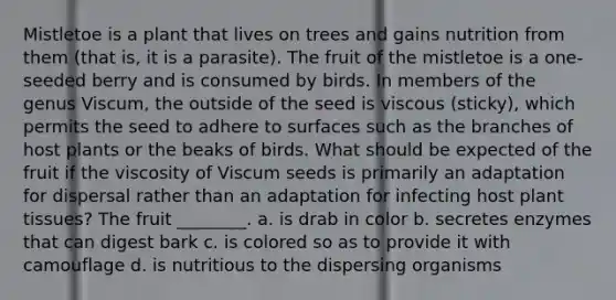 Mistletoe is a plant that lives on trees and gains nutrition from them (that is, it is a parasite). The fruit of the mistletoe is a one-seeded berry and is consumed by birds. In members of the genus Viscum, the outside of the seed is viscous (sticky), which permits the seed to adhere to surfaces such as the branches of host plants or the beaks of birds. What should be expected of the fruit if the viscosity of Viscum seeds is primarily an adaptation for dispersal rather than an adaptation for infecting host plant tissues? The fruit ________. a. is drab in color b. secretes enzymes that can digest bark c. is colored so as to provide it with camouflage d. is nutritious to the dispersing organisms