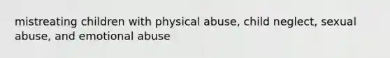 mistreating children with physical abuse, child neglect, sexual abuse, and emotional abuse