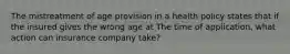 The mistreatment of age provision in a health policy states that if the insured gives the wrong age at The time of application, what action can insurance company take?