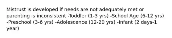 Mistrust is developed if needs are not adequately met or parenting is inconsistent -Toddler (1-3 yrs) -School Age (6-12 yrs) -Preschool (3-6 yrs) -Adolescence (12-20 yrs) -Infant (2 days-1 year)