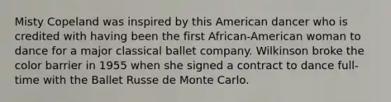 Misty Copeland was inspired by this American dancer who is credited with having been the first African-American woman to dance for a major classical ballet company. Wilkinson broke the color barrier in 1955 when she signed a contract to dance full-time with the Ballet Russe de Monte Carlo.