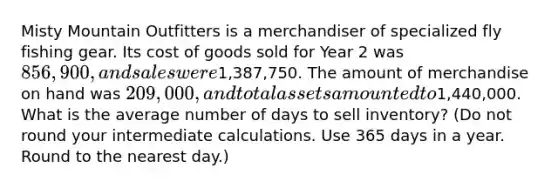 Misty Mountain Outfitters is a merchandiser of specialized fly fishing gear. Its cost of goods sold for Year 2 was 856,900, and sales were1,387,750. The amount of merchandise on hand was 209,000, and total assets amounted to1,440,000. What is the average number of days to sell inventory? (Do not round your intermediate calculations. Use 365 days in a year. Round to the nearest day.)