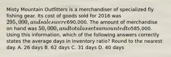 Misty Mountain Outfitters is a merchandiser of specialized fly fishing gear. Its cost of goods sold for 2016 was 295,000, and sales were690,000. The amount of merchandise on hand was 50,000, and total assets amounted to585,000. Using this information, which of the following answers correctly states the average days in inventory ratio? Round to the nearest day. A. 26 days B. 62 days C. 31 days D. 40 days