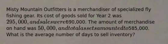 Misty Mountain Outfitters is a merchandiser of specialized fly fishing gear. Its cost of goods sold for Year 2 was 295,000, and sales were690,000. The amount of merchandise on hand was 50,000, and total assets amounted to585,000. What is the average number of days to sell inventory?